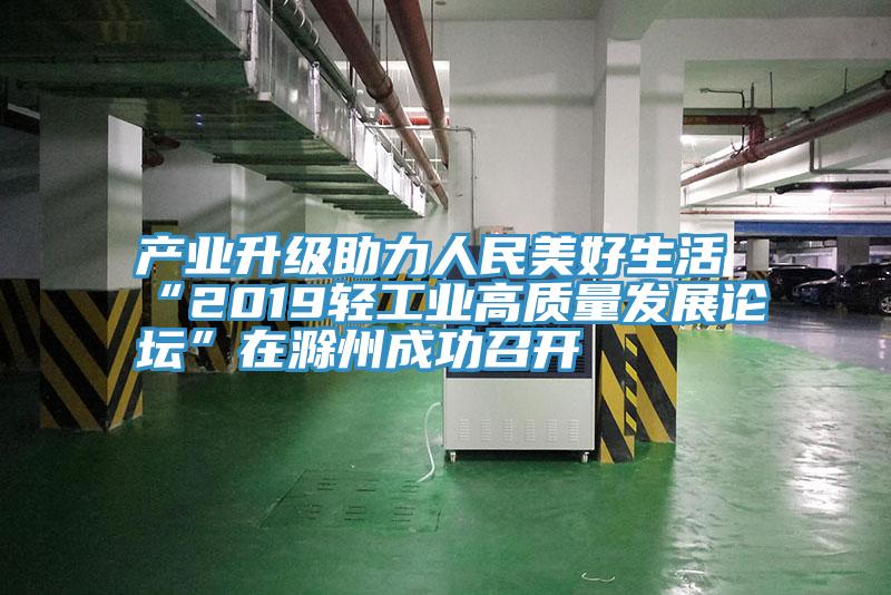 产业升级助力人民美好生活 “2019轻工业高质量发展论坛”在滁州成功召开